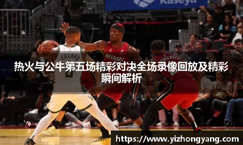 热火与公牛第五场精彩对决全场录像回放及精彩瞬间解析